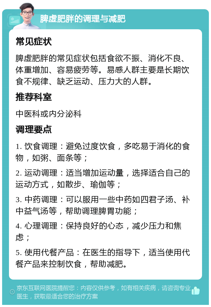 脾虚肥胖的调理与减肥 常见症状 脾虚肥胖的常见症状包括食欲不振、消化不良、体重增加、容易疲劳等。易感人群主要是长期饮食不规律、缺乏运动、压力大的人群。 推荐科室 中医科或内分泌科 调理要点 1. 饮食调理：避免过度饮食，多吃易于消化的食物，如粥、面条等； 2. 运动调理：适当增加运动量，选择适合自己的运动方式，如散步、瑜伽等； 3. 中药调理：可以服用一些中药如四君子汤、补中益气汤等，帮助调理脾胃功能； 4. 心理调理：保持良好的心态，减少压力和焦虑； 5. 使用代餐产品：在医生的指导下，适当使用代餐产品来控制饮食，帮助减肥。