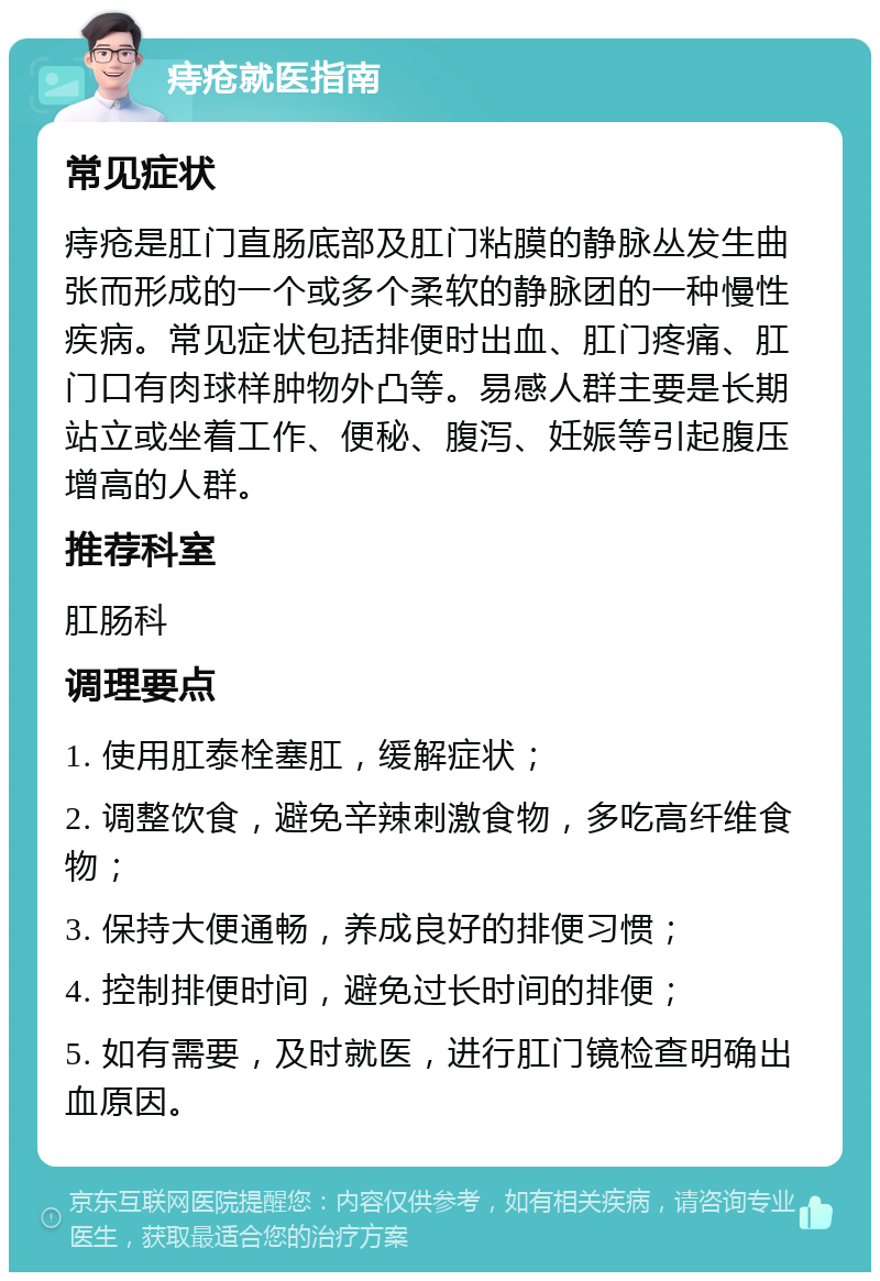 痔疮就医指南 常见症状 痔疮是肛门直肠底部及肛门粘膜的静脉丛发生曲张而形成的一个或多个柔软的静脉团的一种慢性疾病。常见症状包括排便时出血、肛门疼痛、肛门口有肉球样肿物外凸等。易感人群主要是长期站立或坐着工作、便秘、腹泻、妊娠等引起腹压增高的人群。 推荐科室 肛肠科 调理要点 1. 使用肛泰栓塞肛，缓解症状； 2. 调整饮食，避免辛辣刺激食物，多吃高纤维食物； 3. 保持大便通畅，养成良好的排便习惯； 4. 控制排便时间，避免过长时间的排便； 5. 如有需要，及时就医，进行肛门镜检查明确出血原因。