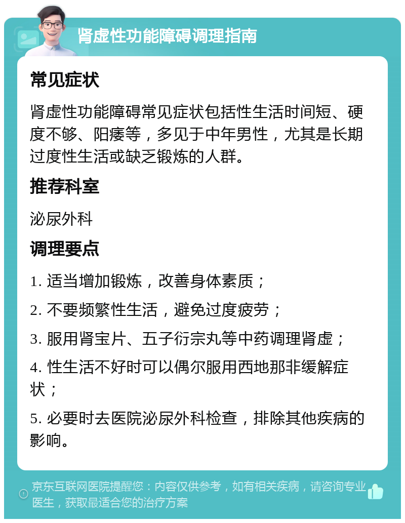 肾虚性功能障碍调理指南 常见症状 肾虚性功能障碍常见症状包括性生活时间短、硬度不够、阳痿等，多见于中年男性，尤其是长期过度性生活或缺乏锻炼的人群。 推荐科室 泌尿外科 调理要点 1. 适当增加锻炼，改善身体素质； 2. 不要频繁性生活，避免过度疲劳； 3. 服用肾宝片、五子衍宗丸等中药调理肾虚； 4. 性生活不好时可以偶尔服用西地那非缓解症状； 5. 必要时去医院泌尿外科检查，排除其他疾病的影响。