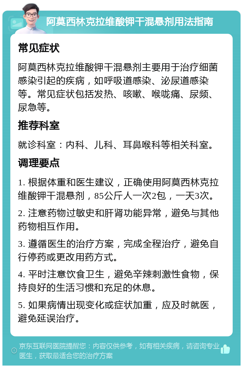 阿莫西林克拉维酸钾干混悬剂用法指南 常见症状 阿莫西林克拉维酸钾干混悬剂主要用于治疗细菌感染引起的疾病，如呼吸道感染、泌尿道感染等。常见症状包括发热、咳嗽、喉咙痛、尿频、尿急等。 推荐科室 就诊科室：内科、儿科、耳鼻喉科等相关科室。 调理要点 1. 根据体重和医生建议，正确使用阿莫西林克拉维酸钾干混悬剂，85公斤人一次2包，一天3次。 2. 注意药物过敏史和肝肾功能异常，避免与其他药物相互作用。 3. 遵循医生的治疗方案，完成全程治疗，避免自行停药或更改用药方式。 4. 平时注意饮食卫生，避免辛辣刺激性食物，保持良好的生活习惯和充足的休息。 5. 如果病情出现变化或症状加重，应及时就医，避免延误治疗。