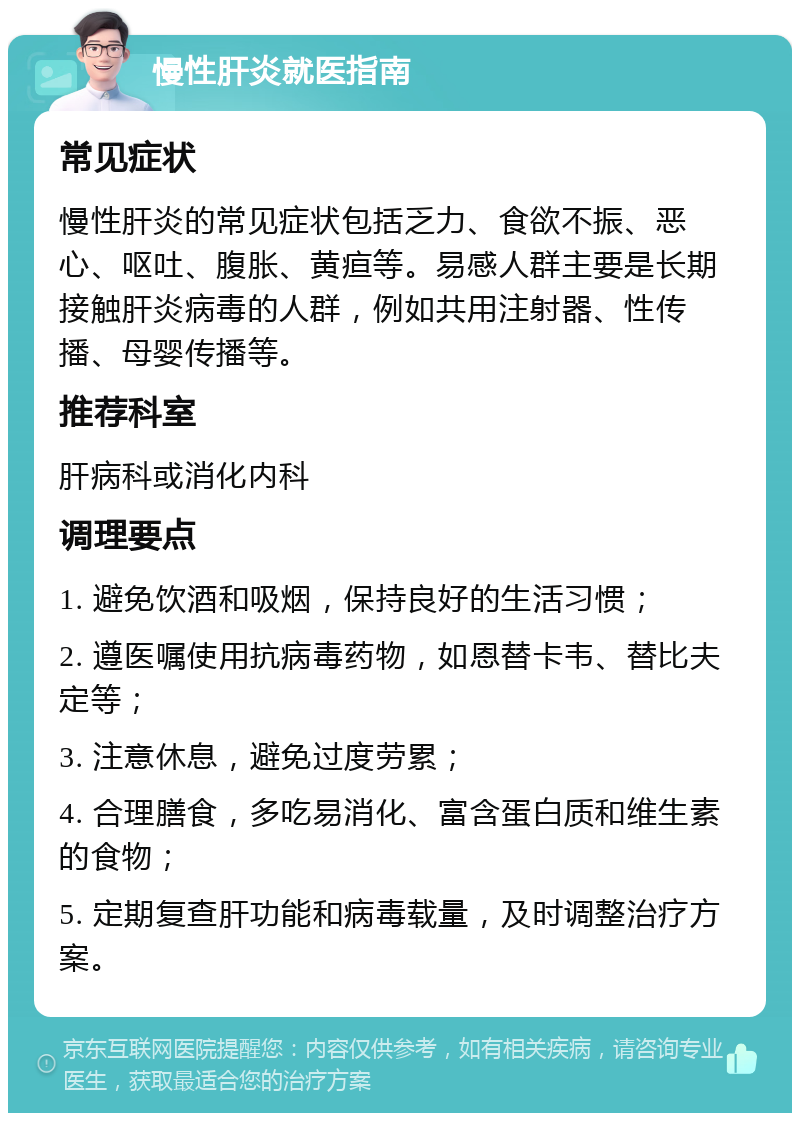 慢性肝炎就医指南 常见症状 慢性肝炎的常见症状包括乏力、食欲不振、恶心、呕吐、腹胀、黄疸等。易感人群主要是长期接触肝炎病毒的人群，例如共用注射器、性传播、母婴传播等。 推荐科室 肝病科或消化内科 调理要点 1. 避免饮酒和吸烟，保持良好的生活习惯； 2. 遵医嘱使用抗病毒药物，如恩替卡韦、替比夫定等； 3. 注意休息，避免过度劳累； 4. 合理膳食，多吃易消化、富含蛋白质和维生素的食物； 5. 定期复查肝功能和病毒载量，及时调整治疗方案。