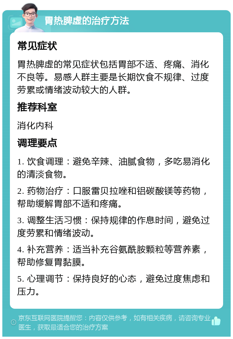 胃热脾虚的治疗方法 常见症状 胃热脾虚的常见症状包括胃部不适、疼痛、消化不良等。易感人群主要是长期饮食不规律、过度劳累或情绪波动较大的人群。 推荐科室 消化内科 调理要点 1. 饮食调理：避免辛辣、油腻食物，多吃易消化的清淡食物。 2. 药物治疗：口服雷贝拉唑和铝碳酸镁等药物，帮助缓解胃部不适和疼痛。 3. 调整生活习惯：保持规律的作息时间，避免过度劳累和情绪波动。 4. 补充营养：适当补充谷氨酰胺颗粒等营养素，帮助修复胃黏膜。 5. 心理调节：保持良好的心态，避免过度焦虑和压力。