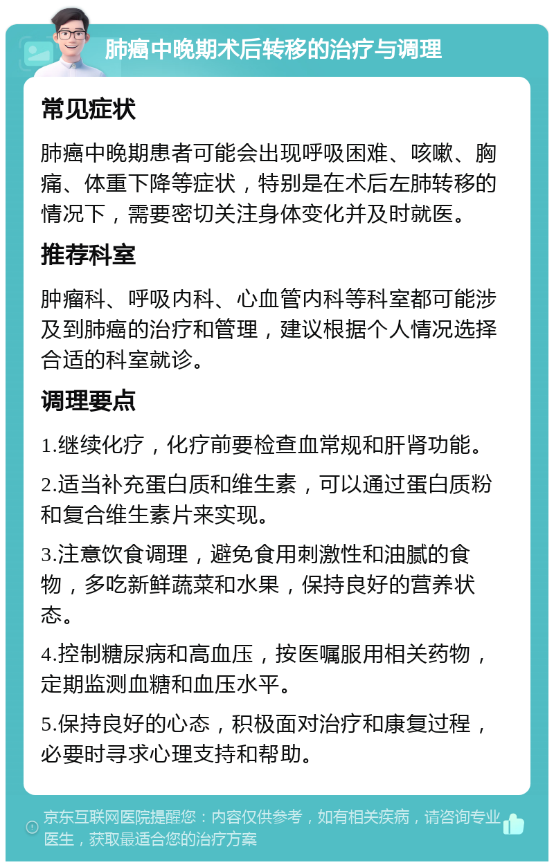 肺癌中晚期术后转移的治疗与调理 常见症状 肺癌中晚期患者可能会出现呼吸困难、咳嗽、胸痛、体重下降等症状，特别是在术后左肺转移的情况下，需要密切关注身体变化并及时就医。 推荐科室 肿瘤科、呼吸内科、心血管内科等科室都可能涉及到肺癌的治疗和管理，建议根据个人情况选择合适的科室就诊。 调理要点 1.继续化疗，化疗前要检查血常规和肝肾功能。 2.适当补充蛋白质和维生素，可以通过蛋白质粉和复合维生素片来实现。 3.注意饮食调理，避免食用刺激性和油腻的食物，多吃新鲜蔬菜和水果，保持良好的营养状态。 4.控制糖尿病和高血压，按医嘱服用相关药物，定期监测血糖和血压水平。 5.保持良好的心态，积极面对治疗和康复过程，必要时寻求心理支持和帮助。