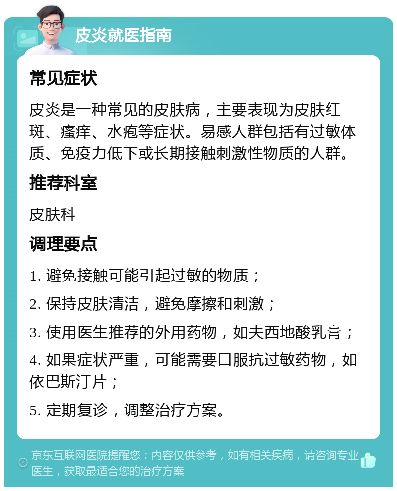 皮炎就医指南 常见症状 皮炎是一种常见的皮肤病，主要表现为皮肤红斑、瘙痒、水疱等症状。易感人群包括有过敏体质、免疫力低下或长期接触刺激性物质的人群。 推荐科室 皮肤科 调理要点 1. 避免接触可能引起过敏的物质； 2. 保持皮肤清洁，避免摩擦和刺激； 3. 使用医生推荐的外用药物，如夫西地酸乳膏； 4. 如果症状严重，可能需要口服抗过敏药物，如依巴斯汀片； 5. 定期复诊，调整治疗方案。