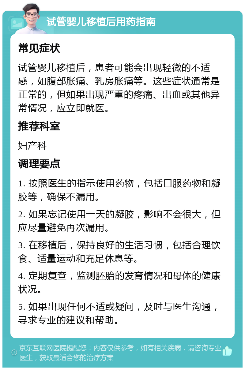 试管婴儿移植后用药指南 常见症状 试管婴儿移植后，患者可能会出现轻微的不适感，如腹部胀痛、乳房胀痛等。这些症状通常是正常的，但如果出现严重的疼痛、出血或其他异常情况，应立即就医。 推荐科室 妇产科 调理要点 1. 按照医生的指示使用药物，包括口服药物和凝胶等，确保不漏用。 2. 如果忘记使用一天的凝胶，影响不会很大，但应尽量避免再次漏用。 3. 在移植后，保持良好的生活习惯，包括合理饮食、适量运动和充足休息等。 4. 定期复查，监测胚胎的发育情况和母体的健康状况。 5. 如果出现任何不适或疑问，及时与医生沟通，寻求专业的建议和帮助。