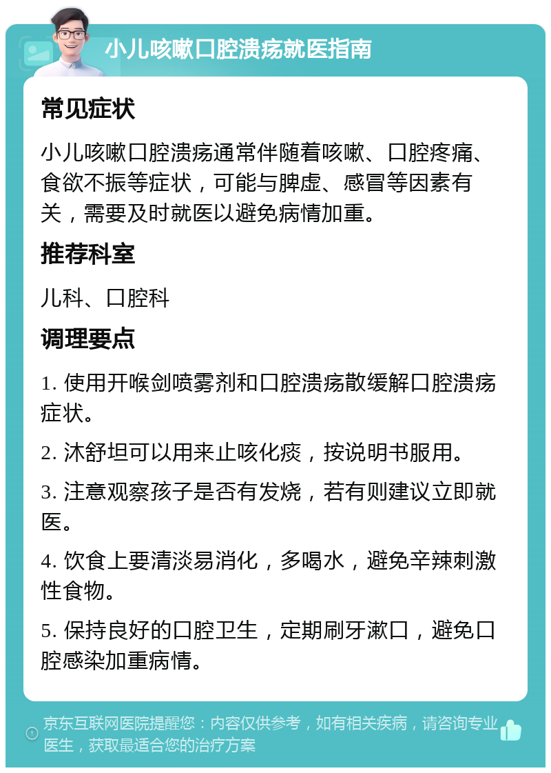 小儿咳嗽口腔溃疡就医指南 常见症状 小儿咳嗽口腔溃疡通常伴随着咳嗽、口腔疼痛、食欲不振等症状，可能与脾虚、感冒等因素有关，需要及时就医以避免病情加重。 推荐科室 儿科、口腔科 调理要点 1. 使用开喉剑喷雾剂和口腔溃疡散缓解口腔溃疡症状。 2. 沐舒坦可以用来止咳化痰，按说明书服用。 3. 注意观察孩子是否有发烧，若有则建议立即就医。 4. 饮食上要清淡易消化，多喝水，避免辛辣刺激性食物。 5. 保持良好的口腔卫生，定期刷牙漱口，避免口腔感染加重病情。