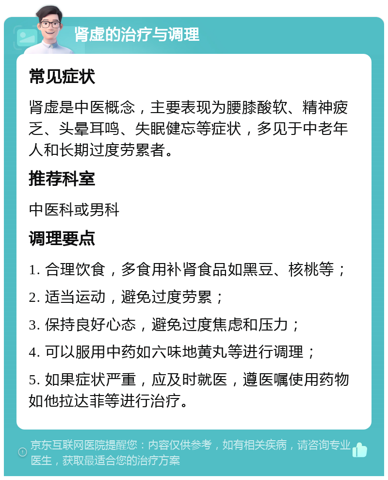 肾虚的治疗与调理 常见症状 肾虚是中医概念，主要表现为腰膝酸软、精神疲乏、头晕耳鸣、失眠健忘等症状，多见于中老年人和长期过度劳累者。 推荐科室 中医科或男科 调理要点 1. 合理饮食，多食用补肾食品如黑豆、核桃等； 2. 适当运动，避免过度劳累； 3. 保持良好心态，避免过度焦虑和压力； 4. 可以服用中药如六味地黄丸等进行调理； 5. 如果症状严重，应及时就医，遵医嘱使用药物如他拉达菲等进行治疗。