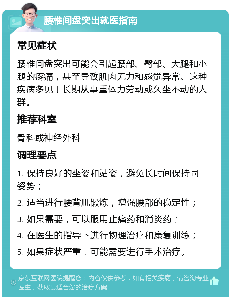 腰椎间盘突出就医指南 常见症状 腰椎间盘突出可能会引起腰部、臀部、大腿和小腿的疼痛，甚至导致肌肉无力和感觉异常。这种疾病多见于长期从事重体力劳动或久坐不动的人群。 推荐科室 骨科或神经外科 调理要点 1. 保持良好的坐姿和站姿，避免长时间保持同一姿势； 2. 适当进行腰背肌锻炼，增强腰部的稳定性； 3. 如果需要，可以服用止痛药和消炎药； 4. 在医生的指导下进行物理治疗和康复训练； 5. 如果症状严重，可能需要进行手术治疗。