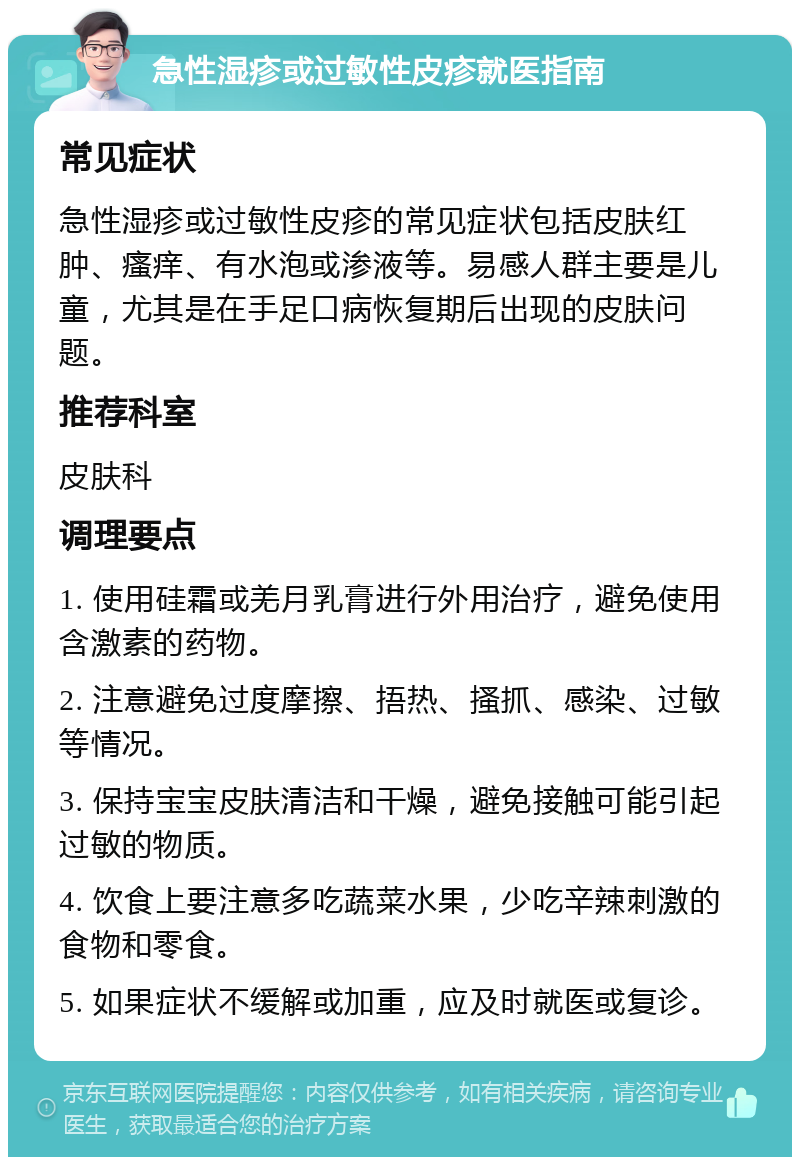 急性湿疹或过敏性皮疹就医指南 常见症状 急性湿疹或过敏性皮疹的常见症状包括皮肤红肿、瘙痒、有水泡或渗液等。易感人群主要是儿童，尤其是在手足口病恢复期后出现的皮肤问题。 推荐科室 皮肤科 调理要点 1. 使用硅霜或羌月乳膏进行外用治疗，避免使用含激素的药物。 2. 注意避免过度摩擦、捂热、搔抓、感染、过敏等情况。 3. 保持宝宝皮肤清洁和干燥，避免接触可能引起过敏的物质。 4. 饮食上要注意多吃蔬菜水果，少吃辛辣刺激的食物和零食。 5. 如果症状不缓解或加重，应及时就医或复诊。