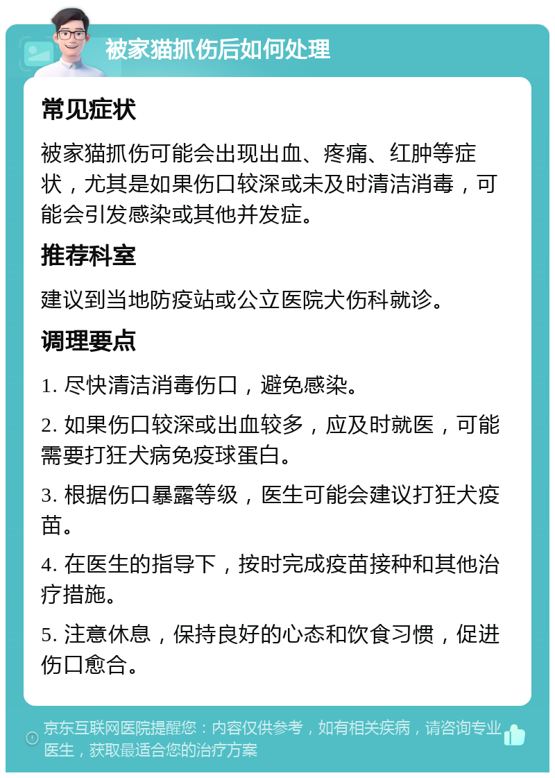 被家猫抓伤后如何处理 常见症状 被家猫抓伤可能会出现出血、疼痛、红肿等症状，尤其是如果伤口较深或未及时清洁消毒，可能会引发感染或其他并发症。 推荐科室 建议到当地防疫站或公立医院犬伤科就诊。 调理要点 1. 尽快清洁消毒伤口，避免感染。 2. 如果伤口较深或出血较多，应及时就医，可能需要打狂犬病免疫球蛋白。 3. 根据伤口暴露等级，医生可能会建议打狂犬疫苗。 4. 在医生的指导下，按时完成疫苗接种和其他治疗措施。 5. 注意休息，保持良好的心态和饮食习惯，促进伤口愈合。