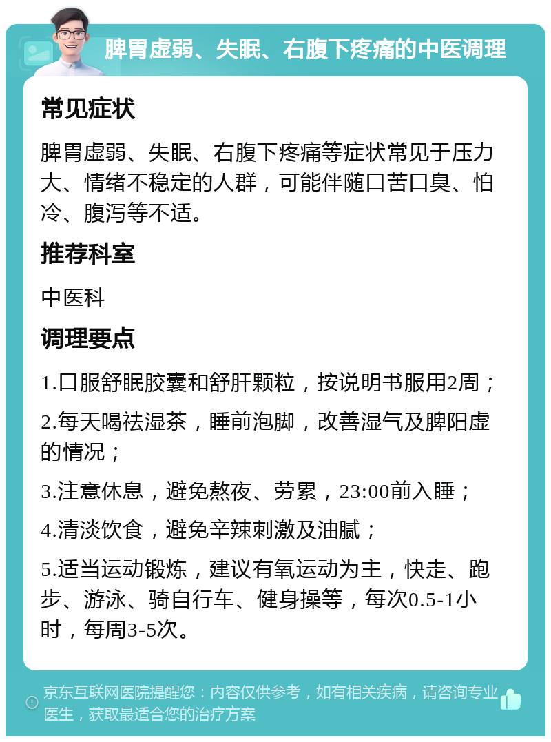 脾胃虚弱、失眠、右腹下疼痛的中医调理 常见症状 脾胃虚弱、失眠、右腹下疼痛等症状常见于压力大、情绪不稳定的人群，可能伴随口苦口臭、怕冷、腹泻等不适。 推荐科室 中医科 调理要点 1.口服舒眠胶囊和舒肝颗粒，按说明书服用2周； 2.每天喝祛湿茶，睡前泡脚，改善湿气及脾阳虚的情况； 3.注意休息，避免熬夜、劳累，23:00前入睡； 4.清淡饮食，避免辛辣刺激及油腻； 5.适当运动锻炼，建议有氧运动为主，快走、跑步、游泳、骑自行车、健身操等，每次0.5-1小时，每周3-5次。