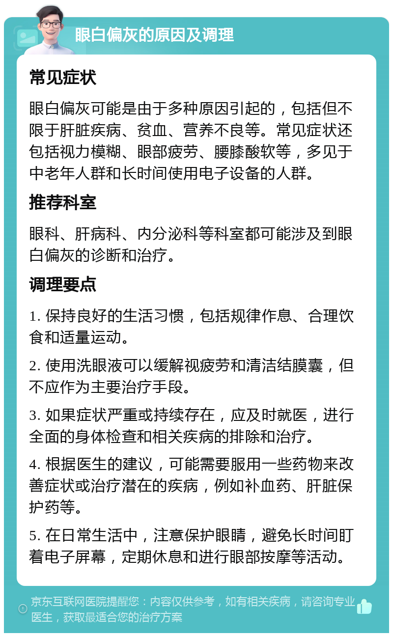 眼白偏灰的原因及调理 常见症状 眼白偏灰可能是由于多种原因引起的，包括但不限于肝脏疾病、贫血、营养不良等。常见症状还包括视力模糊、眼部疲劳、腰膝酸软等，多见于中老年人群和长时间使用电子设备的人群。 推荐科室 眼科、肝病科、内分泌科等科室都可能涉及到眼白偏灰的诊断和治疗。 调理要点 1. 保持良好的生活习惯，包括规律作息、合理饮食和适量运动。 2. 使用洗眼液可以缓解视疲劳和清洁结膜囊，但不应作为主要治疗手段。 3. 如果症状严重或持续存在，应及时就医，进行全面的身体检查和相关疾病的排除和治疗。 4. 根据医生的建议，可能需要服用一些药物来改善症状或治疗潜在的疾病，例如补血药、肝脏保护药等。 5. 在日常生活中，注意保护眼睛，避免长时间盯着电子屏幕，定期休息和进行眼部按摩等活动。