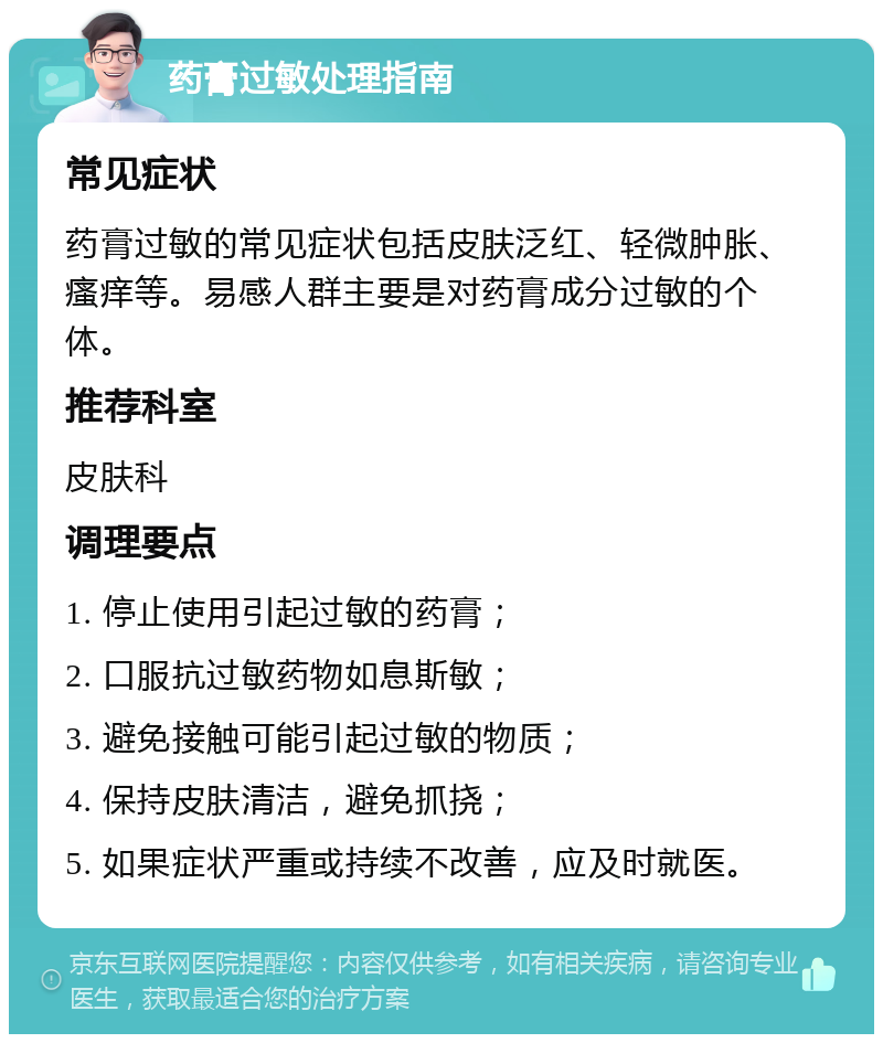 药膏过敏处理指南 常见症状 药膏过敏的常见症状包括皮肤泛红、轻微肿胀、瘙痒等。易感人群主要是对药膏成分过敏的个体。 推荐科室 皮肤科 调理要点 1. 停止使用引起过敏的药膏； 2. 口服抗过敏药物如息斯敏； 3. 避免接触可能引起过敏的物质； 4. 保持皮肤清洁，避免抓挠； 5. 如果症状严重或持续不改善，应及时就医。