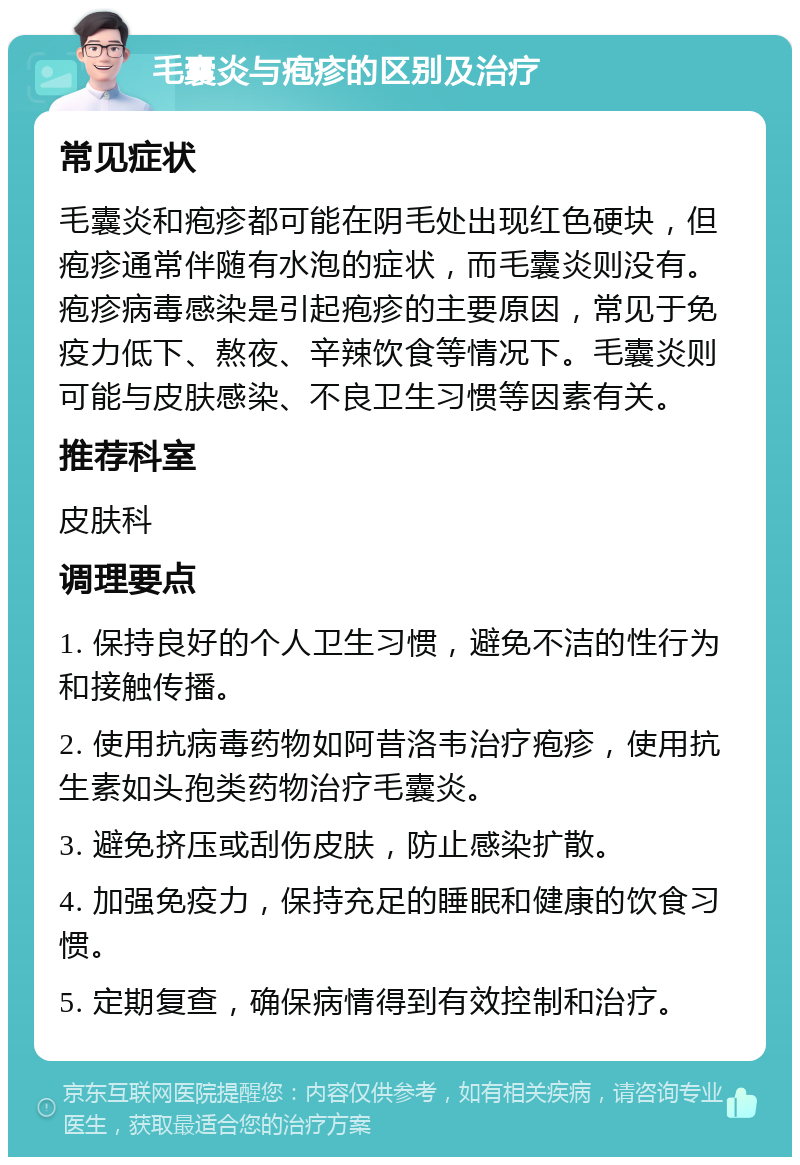 毛囊炎与疱疹的区别及治疗 常见症状 毛囊炎和疱疹都可能在阴毛处出现红色硬块，但疱疹通常伴随有水泡的症状，而毛囊炎则没有。疱疹病毒感染是引起疱疹的主要原因，常见于免疫力低下、熬夜、辛辣饮食等情况下。毛囊炎则可能与皮肤感染、不良卫生习惯等因素有关。 推荐科室 皮肤科 调理要点 1. 保持良好的个人卫生习惯，避免不洁的性行为和接触传播。 2. 使用抗病毒药物如阿昔洛韦治疗疱疹，使用抗生素如头孢类药物治疗毛囊炎。 3. 避免挤压或刮伤皮肤，防止感染扩散。 4. 加强免疫力，保持充足的睡眠和健康的饮食习惯。 5. 定期复查，确保病情得到有效控制和治疗。