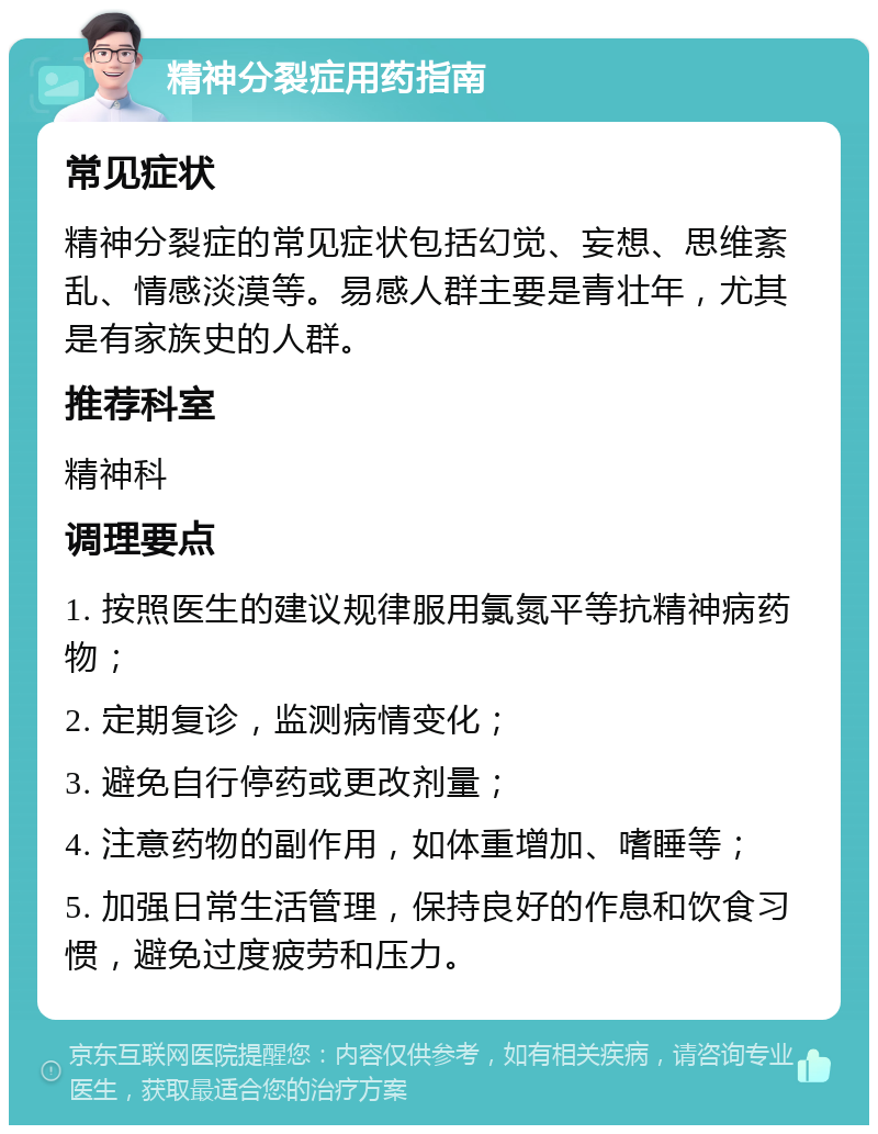 精神分裂症用药指南 常见症状 精神分裂症的常见症状包括幻觉、妄想、思维紊乱、情感淡漠等。易感人群主要是青壮年，尤其是有家族史的人群。 推荐科室 精神科 调理要点 1. 按照医生的建议规律服用氯氮平等抗精神病药物； 2. 定期复诊，监测病情变化； 3. 避免自行停药或更改剂量； 4. 注意药物的副作用，如体重增加、嗜睡等； 5. 加强日常生活管理，保持良好的作息和饮食习惯，避免过度疲劳和压力。