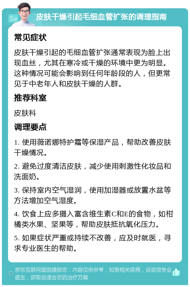 皮肤干燥引起毛细血管扩张的调理指南 常见症状 皮肤干燥引起的毛细血管扩张通常表现为脸上出现血丝，尤其在寒冷或干燥的环境中更为明显。这种情况可能会影响到任何年龄段的人，但更常见于中老年人和皮肤干燥的人群。 推荐科室 皮肤科 调理要点 1. 使用薇诺娜特护霜等保湿产品，帮助改善皮肤干燥情况。 2. 避免过度清洁皮肤，减少使用刺激性化妆品和洗面奶。 3. 保持室内空气湿润，使用加湿器或放置水盆等方法增加空气湿度。 4. 饮食上应多摄入富含维生素C和E的食物，如柑橘类水果、坚果等，帮助皮肤抵抗氧化压力。 5. 如果症状严重或持续不改善，应及时就医，寻求专业医生的帮助。