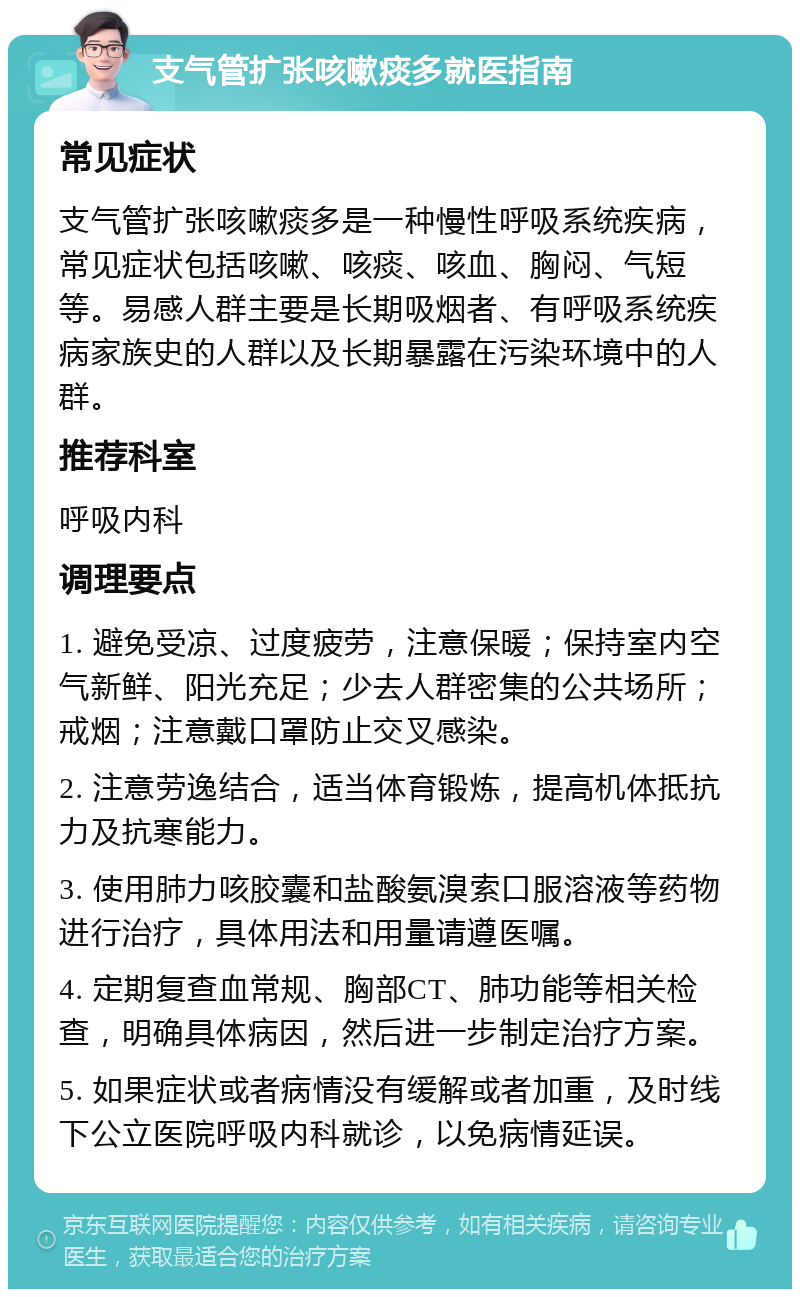 支气管扩张咳嗽痰多就医指南 常见症状 支气管扩张咳嗽痰多是一种慢性呼吸系统疾病，常见症状包括咳嗽、咳痰、咳血、胸闷、气短等。易感人群主要是长期吸烟者、有呼吸系统疾病家族史的人群以及长期暴露在污染环境中的人群。 推荐科室 呼吸内科 调理要点 1. 避免受凉、过度疲劳，注意保暖；保持室内空气新鲜、阳光充足；少去人群密集的公共场所；戒烟；注意戴口罩防止交叉感染。 2. 注意劳逸结合，适当体育锻炼，提高机体抵抗力及抗寒能力。 3. 使用肺力咳胶囊和盐酸氨溴索口服溶液等药物进行治疗，具体用法和用量请遵医嘱。 4. 定期复查血常规、胸部CT、肺功能等相关检查，明确具体病因，然后进一步制定治疗方案。 5. 如果症状或者病情没有缓解或者加重，及时线下公立医院呼吸内科就诊，以免病情延误。