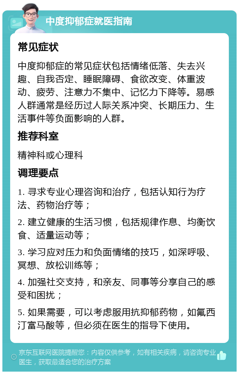 中度抑郁症就医指南 常见症状 中度抑郁症的常见症状包括情绪低落、失去兴趣、自我否定、睡眠障碍、食欲改变、体重波动、疲劳、注意力不集中、记忆力下降等。易感人群通常是经历过人际关系冲突、长期压力、生活事件等负面影响的人群。 推荐科室 精神科或心理科 调理要点 1. 寻求专业心理咨询和治疗，包括认知行为疗法、药物治疗等； 2. 建立健康的生活习惯，包括规律作息、均衡饮食、适量运动等； 3. 学习应对压力和负面情绪的技巧，如深呼吸、冥想、放松训练等； 4. 加强社交支持，和亲友、同事等分享自己的感受和困扰； 5. 如果需要，可以考虑服用抗抑郁药物，如氟西汀富马酸等，但必须在医生的指导下使用。