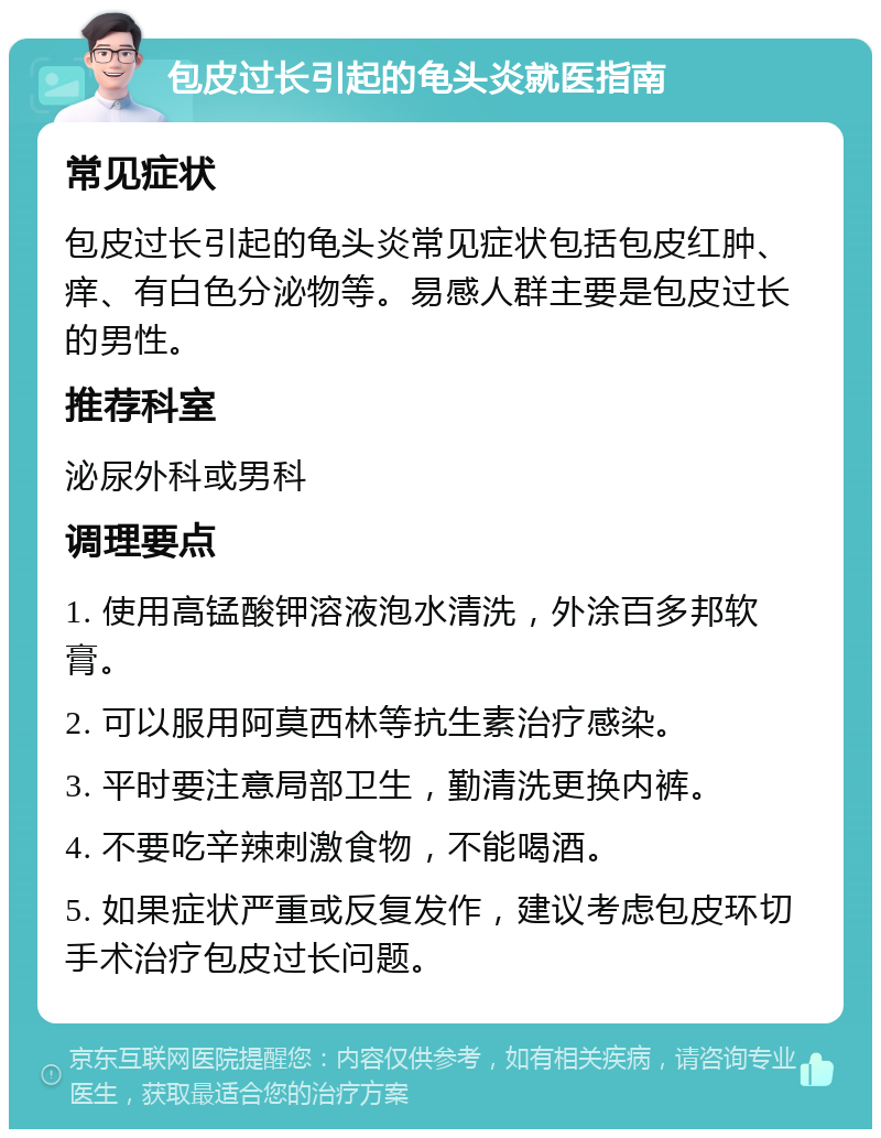 包皮过长引起的龟头炎就医指南 常见症状 包皮过长引起的龟头炎常见症状包括包皮红肿、痒、有白色分泌物等。易感人群主要是包皮过长的男性。 推荐科室 泌尿外科或男科 调理要点 1. 使用高锰酸钾溶液泡水清洗，外涂百多邦软膏。 2. 可以服用阿莫西林等抗生素治疗感染。 3. 平时要注意局部卫生，勤清洗更换内裤。 4. 不要吃辛辣刺激食物，不能喝酒。 5. 如果症状严重或反复发作，建议考虑包皮环切手术治疗包皮过长问题。