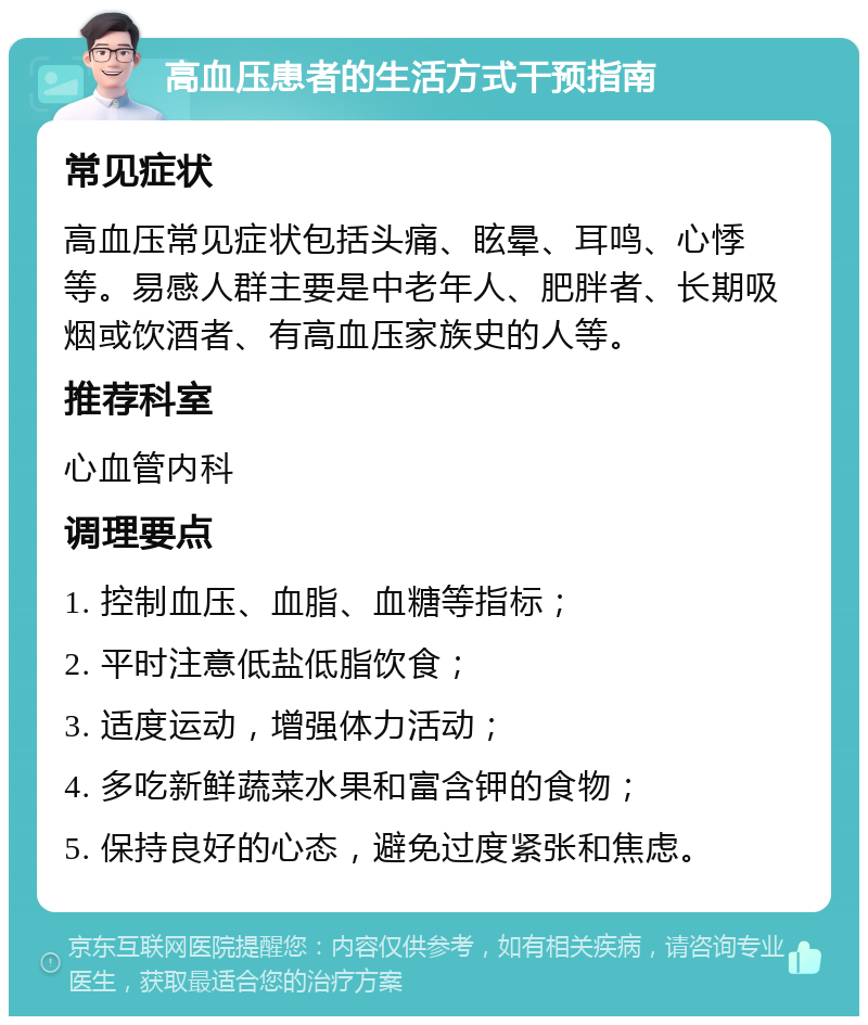 高血压患者的生活方式干预指南 常见症状 高血压常见症状包括头痛、眩晕、耳鸣、心悸等。易感人群主要是中老年人、肥胖者、长期吸烟或饮酒者、有高血压家族史的人等。 推荐科室 心血管内科 调理要点 1. 控制血压、血脂、血糖等指标； 2. 平时注意低盐低脂饮食； 3. 适度运动，增强体力活动； 4. 多吃新鲜蔬菜水果和富含钾的食物； 5. 保持良好的心态，避免过度紧张和焦虑。