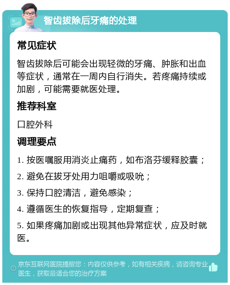 智齿拔除后牙痛的处理 常见症状 智齿拔除后可能会出现轻微的牙痛、肿胀和出血等症状，通常在一周内自行消失。若疼痛持续或加剧，可能需要就医处理。 推荐科室 口腔外科 调理要点 1. 按医嘱服用消炎止痛药，如布洛芬缓释胶囊； 2. 避免在拔牙处用力咀嚼或吸吮； 3. 保持口腔清洁，避免感染； 4. 遵循医生的恢复指导，定期复查； 5. 如果疼痛加剧或出现其他异常症状，应及时就医。