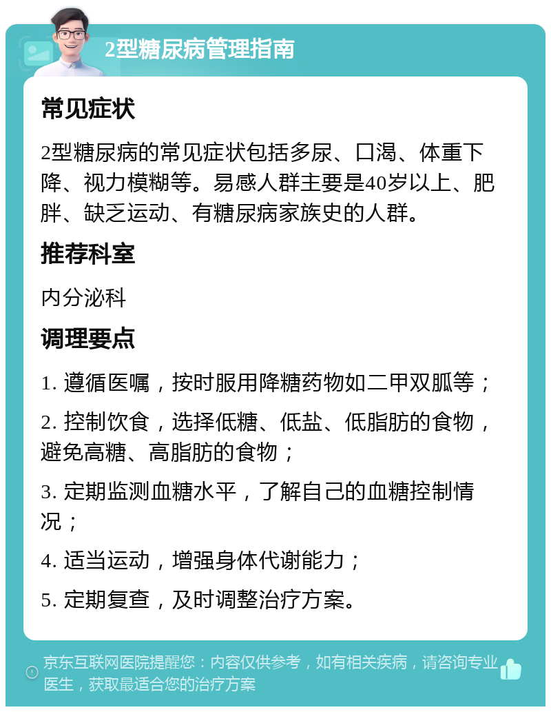 2型糖尿病管理指南 常见症状 2型糖尿病的常见症状包括多尿、口渴、体重下降、视力模糊等。易感人群主要是40岁以上、肥胖、缺乏运动、有糖尿病家族史的人群。 推荐科室 内分泌科 调理要点 1. 遵循医嘱，按时服用降糖药物如二甲双胍等； 2. 控制饮食，选择低糖、低盐、低脂肪的食物，避免高糖、高脂肪的食物； 3. 定期监测血糖水平，了解自己的血糖控制情况； 4. 适当运动，增强身体代谢能力； 5. 定期复查，及时调整治疗方案。