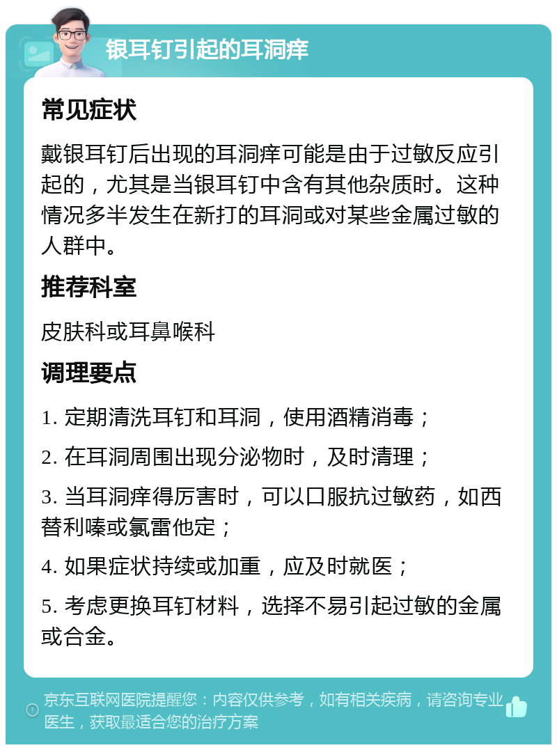 银耳钉引起的耳洞痒 常见症状 戴银耳钉后出现的耳洞痒可能是由于过敏反应引起的，尤其是当银耳钉中含有其他杂质时。这种情况多半发生在新打的耳洞或对某些金属过敏的人群中。 推荐科室 皮肤科或耳鼻喉科 调理要点 1. 定期清洗耳钉和耳洞，使用酒精消毒； 2. 在耳洞周围出现分泌物时，及时清理； 3. 当耳洞痒得厉害时，可以口服抗过敏药，如西替利嗪或氯雷他定； 4. 如果症状持续或加重，应及时就医； 5. 考虑更换耳钉材料，选择不易引起过敏的金属或合金。