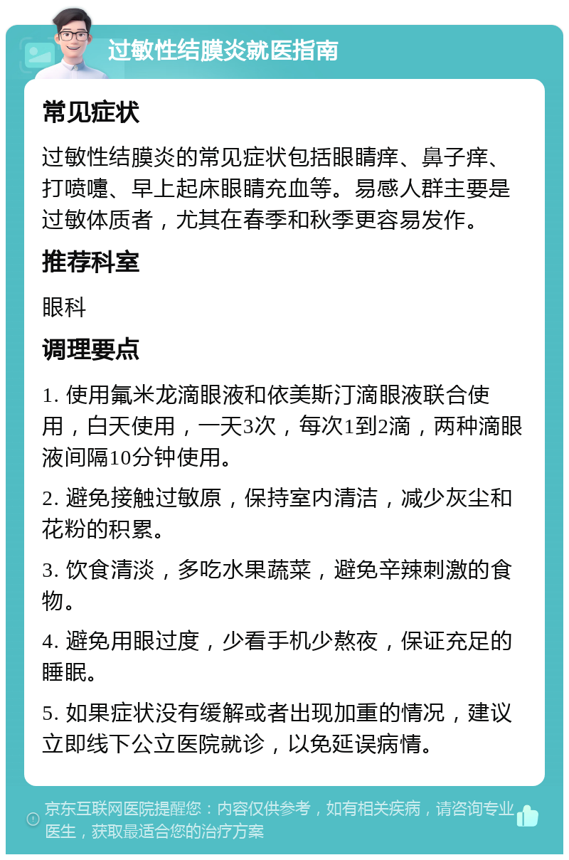 过敏性结膜炎就医指南 常见症状 过敏性结膜炎的常见症状包括眼睛痒、鼻子痒、打喷嚏、早上起床眼睛充血等。易感人群主要是过敏体质者，尤其在春季和秋季更容易发作。 推荐科室 眼科 调理要点 1. 使用氟米龙滴眼液和依美斯汀滴眼液联合使用，白天使用，一天3次，每次1到2滴，两种滴眼液间隔10分钟使用。 2. 避免接触过敏原，保持室内清洁，减少灰尘和花粉的积累。 3. 饮食清淡，多吃水果蔬菜，避免辛辣刺激的食物。 4. 避免用眼过度，少看手机少熬夜，保证充足的睡眠。 5. 如果症状没有缓解或者出现加重的情况，建议立即线下公立医院就诊，以免延误病情。