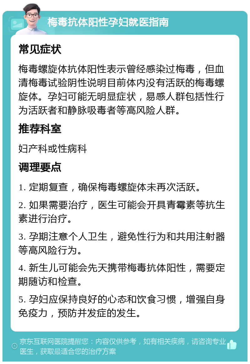 梅毒抗体阳性孕妇就医指南 常见症状 梅毒螺旋体抗体阳性表示曾经感染过梅毒，但血清梅毒试验阴性说明目前体内没有活跃的梅毒螺旋体。孕妇可能无明显症状，易感人群包括性行为活跃者和静脉吸毒者等高风险人群。 推荐科室 妇产科或性病科 调理要点 1. 定期复查，确保梅毒螺旋体未再次活跃。 2. 如果需要治疗，医生可能会开具青霉素等抗生素进行治疗。 3. 孕期注意个人卫生，避免性行为和共用注射器等高风险行为。 4. 新生儿可能会先天携带梅毒抗体阳性，需要定期随访和检查。 5. 孕妇应保持良好的心态和饮食习惯，增强自身免疫力，预防并发症的发生。