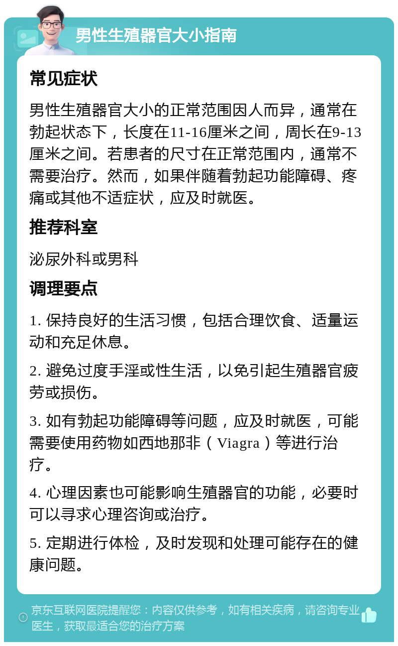 男性生殖器官大小指南 常见症状 男性生殖器官大小的正常范围因人而异，通常在勃起状态下，长度在11-16厘米之间，周长在9-13厘米之间。若患者的尺寸在正常范围内，通常不需要治疗。然而，如果伴随着勃起功能障碍、疼痛或其他不适症状，应及时就医。 推荐科室 泌尿外科或男科 调理要点 1. 保持良好的生活习惯，包括合理饮食、适量运动和充足休息。 2. 避免过度手淫或性生活，以免引起生殖器官疲劳或损伤。 3. 如有勃起功能障碍等问题，应及时就医，可能需要使用药物如西地那非（Viagra）等进行治疗。 4. 心理因素也可能影响生殖器官的功能，必要时可以寻求心理咨询或治疗。 5. 定期进行体检，及时发现和处理可能存在的健康问题。