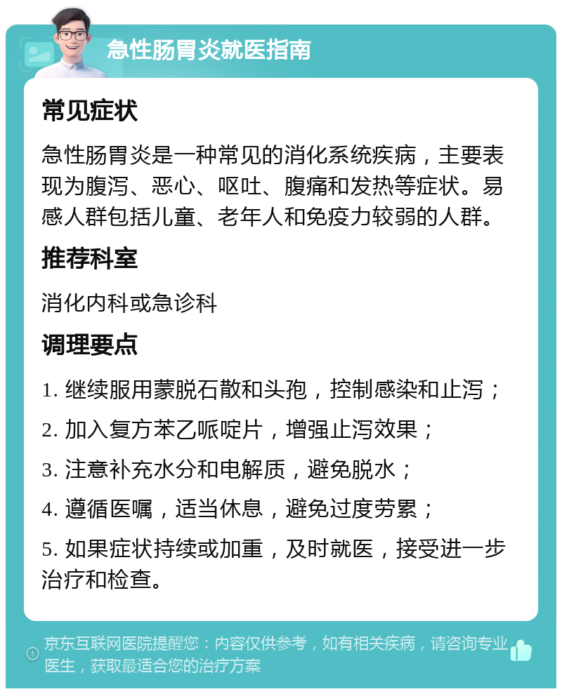 急性肠胃炎就医指南 常见症状 急性肠胃炎是一种常见的消化系统疾病，主要表现为腹泻、恶心、呕吐、腹痛和发热等症状。易感人群包括儿童、老年人和免疫力较弱的人群。 推荐科室 消化内科或急诊科 调理要点 1. 继续服用蒙脱石散和头孢，控制感染和止泻； 2. 加入复方苯乙哌啶片，增强止泻效果； 3. 注意补充水分和电解质，避免脱水； 4. 遵循医嘱，适当休息，避免过度劳累； 5. 如果症状持续或加重，及时就医，接受进一步治疗和检查。