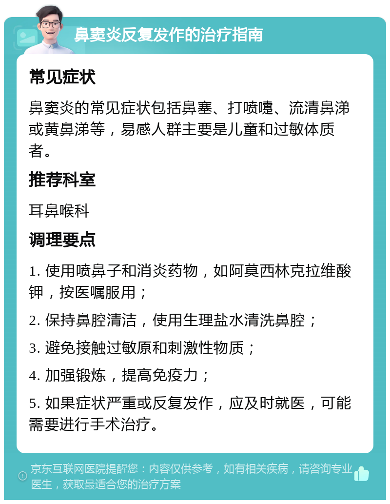 鼻窦炎反复发作的治疗指南 常见症状 鼻窦炎的常见症状包括鼻塞、打喷嚏、流清鼻涕或黄鼻涕等，易感人群主要是儿童和过敏体质者。 推荐科室 耳鼻喉科 调理要点 1. 使用喷鼻子和消炎药物，如阿莫西林克拉维酸钾，按医嘱服用； 2. 保持鼻腔清洁，使用生理盐水清洗鼻腔； 3. 避免接触过敏原和刺激性物质； 4. 加强锻炼，提高免疫力； 5. 如果症状严重或反复发作，应及时就医，可能需要进行手术治疗。