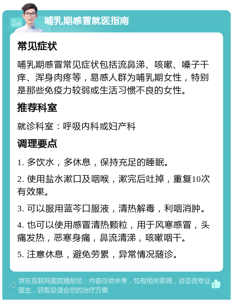 哺乳期感冒就医指南 常见症状 哺乳期感冒常见症状包括流鼻涕、咳嗽、嗓子干痒、浑身肉疼等，易感人群为哺乳期女性，特别是那些免疫力较弱或生活习惯不良的女性。 推荐科室 就诊科室：呼吸内科或妇产科 调理要点 1. 多饮水，多休息，保持充足的睡眠。 2. 使用盐水漱口及咽喉，漱完后吐掉，重复10次有效果。 3. 可以服用蓝芩口服液，清热解毒，利咽消肿。 4. 也可以使用感冒清热颗粒，用于风寒感冒，头痛发热，恶寒身痛，鼻流清涕，咳嗽咽干。 5. 注意休息，避免劳累，异常情况随诊。