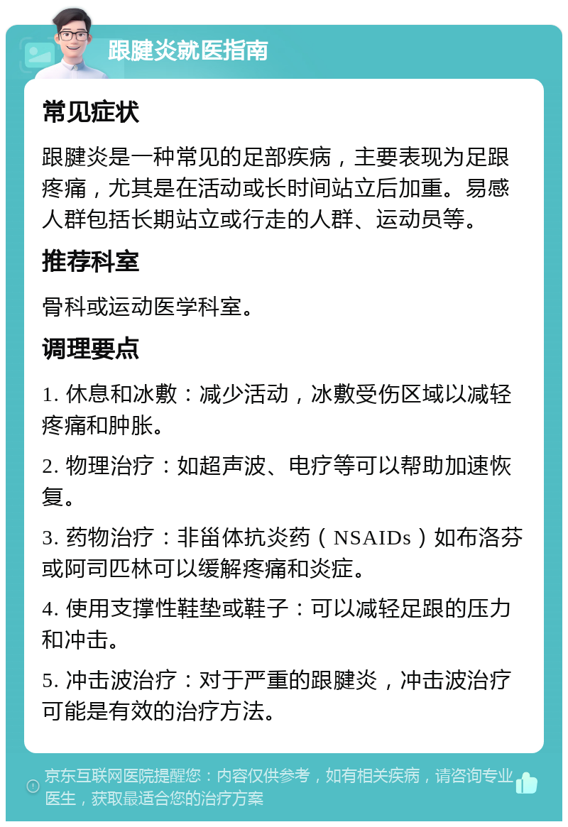 跟腱炎就医指南 常见症状 跟腱炎是一种常见的足部疾病，主要表现为足跟疼痛，尤其是在活动或长时间站立后加重。易感人群包括长期站立或行走的人群、运动员等。 推荐科室 骨科或运动医学科室。 调理要点 1. 休息和冰敷：减少活动，冰敷受伤区域以减轻疼痛和肿胀。 2. 物理治疗：如超声波、电疗等可以帮助加速恢复。 3. 药物治疗：非甾体抗炎药（NSAIDs）如布洛芬或阿司匹林可以缓解疼痛和炎症。 4. 使用支撑性鞋垫或鞋子：可以减轻足跟的压力和冲击。 5. 冲击波治疗：对于严重的跟腱炎，冲击波治疗可能是有效的治疗方法。