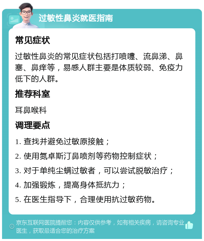 过敏性鼻炎就医指南 常见症状 过敏性鼻炎的常见症状包括打喷嚏、流鼻涕、鼻塞、鼻痒等，易感人群主要是体质较弱、免疫力低下的人群。 推荐科室 耳鼻喉科 调理要点 1. 查找并避免过敏原接触； 2. 使用氮卓斯汀鼻喷剂等药物控制症状； 3. 对于单纯尘螨过敏者，可以尝试脱敏治疗； 4. 加强锻炼，提高身体抵抗力； 5. 在医生指导下，合理使用抗过敏药物。