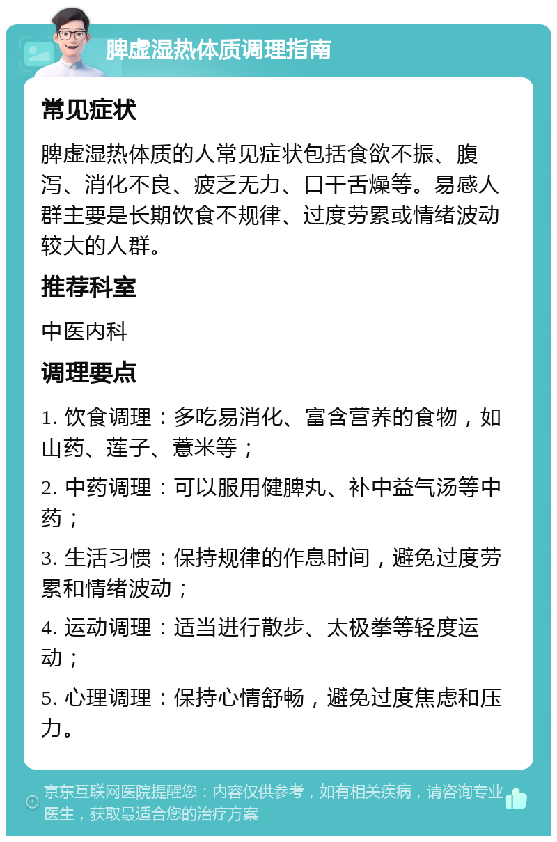 脾虚湿热体质调理指南 常见症状 脾虚湿热体质的人常见症状包括食欲不振、腹泻、消化不良、疲乏无力、口干舌燥等。易感人群主要是长期饮食不规律、过度劳累或情绪波动较大的人群。 推荐科室 中医内科 调理要点 1. 饮食调理：多吃易消化、富含营养的食物，如山药、莲子、薏米等； 2. 中药调理：可以服用健脾丸、补中益气汤等中药； 3. 生活习惯：保持规律的作息时间，避免过度劳累和情绪波动； 4. 运动调理：适当进行散步、太极拳等轻度运动； 5. 心理调理：保持心情舒畅，避免过度焦虑和压力。