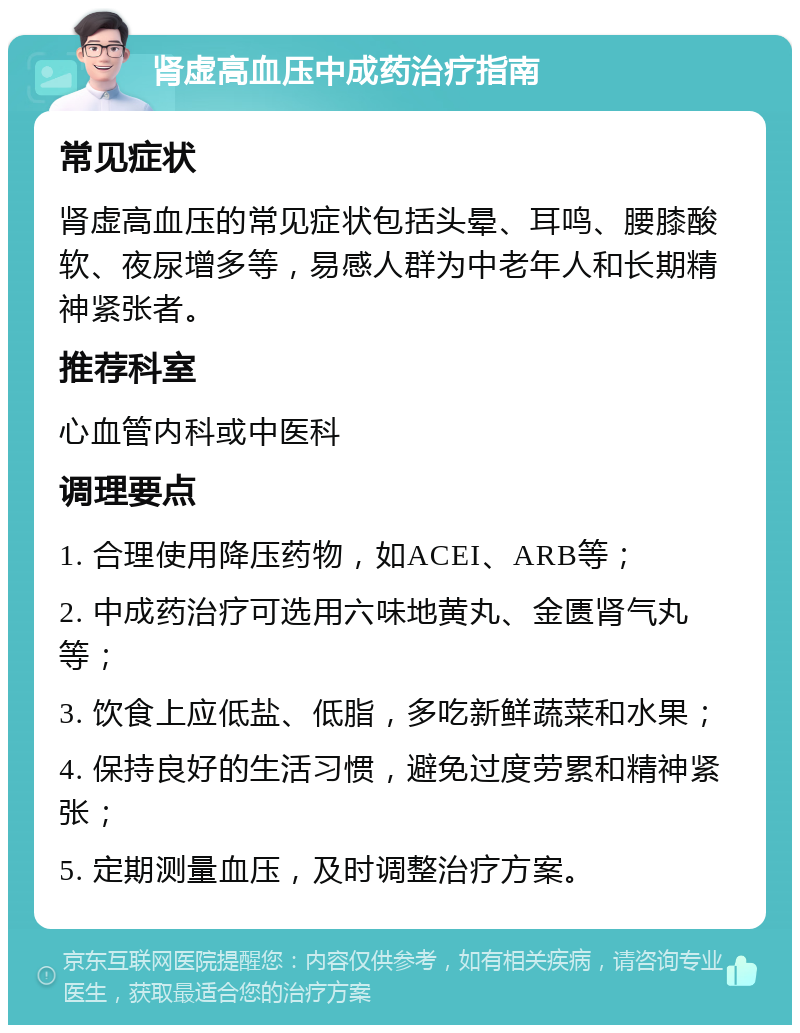 肾虚高血压中成药治疗指南 常见症状 肾虚高血压的常见症状包括头晕、耳鸣、腰膝酸软、夜尿增多等，易感人群为中老年人和长期精神紧张者。 推荐科室 心血管内科或中医科 调理要点 1. 合理使用降压药物，如ACEI、ARB等； 2. 中成药治疗可选用六味地黄丸、金匮肾气丸等； 3. 饮食上应低盐、低脂，多吃新鲜蔬菜和水果； 4. 保持良好的生活习惯，避免过度劳累和精神紧张； 5. 定期测量血压，及时调整治疗方案。