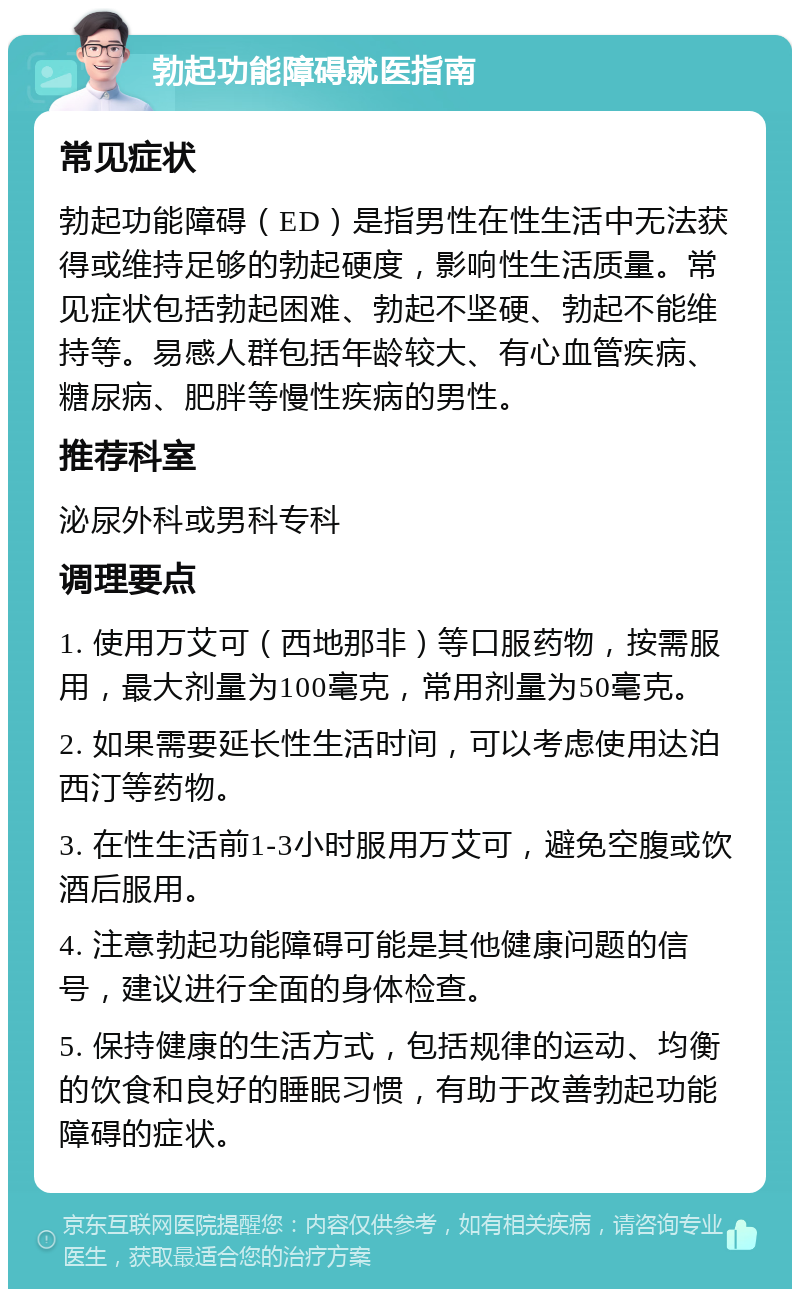 勃起功能障碍就医指南 常见症状 勃起功能障碍（ED）是指男性在性生活中无法获得或维持足够的勃起硬度，影响性生活质量。常见症状包括勃起困难、勃起不坚硬、勃起不能维持等。易感人群包括年龄较大、有心血管疾病、糖尿病、肥胖等慢性疾病的男性。 推荐科室 泌尿外科或男科专科 调理要点 1. 使用万艾可（西地那非）等口服药物，按需服用，最大剂量为100毫克，常用剂量为50毫克。 2. 如果需要延长性生活时间，可以考虑使用达泊西汀等药物。 3. 在性生活前1-3小时服用万艾可，避免空腹或饮酒后服用。 4. 注意勃起功能障碍可能是其他健康问题的信号，建议进行全面的身体检查。 5. 保持健康的生活方式，包括规律的运动、均衡的饮食和良好的睡眠习惯，有助于改善勃起功能障碍的症状。