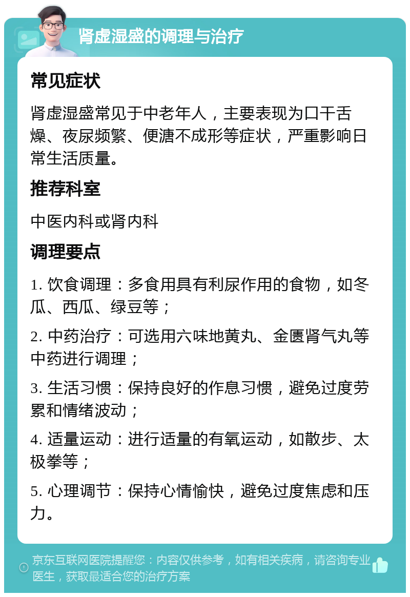 肾虚湿盛的调理与治疗 常见症状 肾虚湿盛常见于中老年人，主要表现为口干舌燥、夜尿频繁、便溏不成形等症状，严重影响日常生活质量。 推荐科室 中医内科或肾内科 调理要点 1. 饮食调理：多食用具有利尿作用的食物，如冬瓜、西瓜、绿豆等； 2. 中药治疗：可选用六味地黄丸、金匮肾气丸等中药进行调理； 3. 生活习惯：保持良好的作息习惯，避免过度劳累和情绪波动； 4. 适量运动：进行适量的有氧运动，如散步、太极拳等； 5. 心理调节：保持心情愉快，避免过度焦虑和压力。