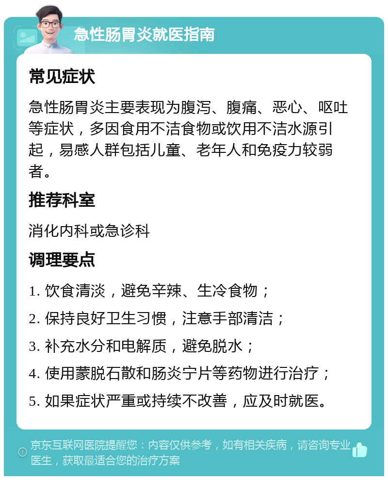 急性肠胃炎就医指南 常见症状 急性肠胃炎主要表现为腹泻、腹痛、恶心、呕吐等症状，多因食用不洁食物或饮用不洁水源引起，易感人群包括儿童、老年人和免疫力较弱者。 推荐科室 消化内科或急诊科 调理要点 1. 饮食清淡，避免辛辣、生冷食物； 2. 保持良好卫生习惯，注意手部清洁； 3. 补充水分和电解质，避免脱水； 4. 使用蒙脱石散和肠炎宁片等药物进行治疗； 5. 如果症状严重或持续不改善，应及时就医。