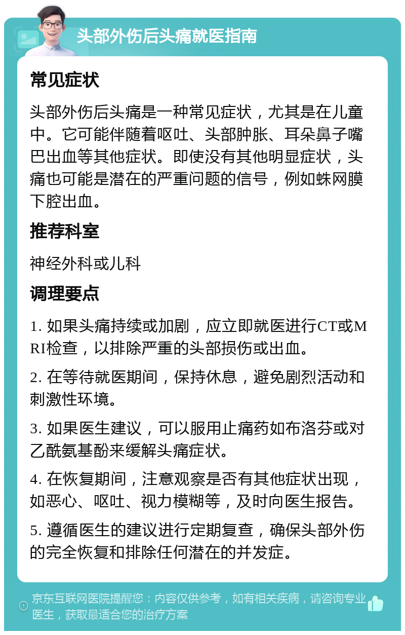 头部外伤后头痛就医指南 常见症状 头部外伤后头痛是一种常见症状，尤其是在儿童中。它可能伴随着呕吐、头部肿胀、耳朵鼻子嘴巴出血等其他症状。即使没有其他明显症状，头痛也可能是潜在的严重问题的信号，例如蛛网膜下腔出血。 推荐科室 神经外科或儿科 调理要点 1. 如果头痛持续或加剧，应立即就医进行CT或MRI检查，以排除严重的头部损伤或出血。 2. 在等待就医期间，保持休息，避免剧烈活动和刺激性环境。 3. 如果医生建议，可以服用止痛药如布洛芬或对乙酰氨基酚来缓解头痛症状。 4. 在恢复期间，注意观察是否有其他症状出现，如恶心、呕吐、视力模糊等，及时向医生报告。 5. 遵循医生的建议进行定期复查，确保头部外伤的完全恢复和排除任何潜在的并发症。