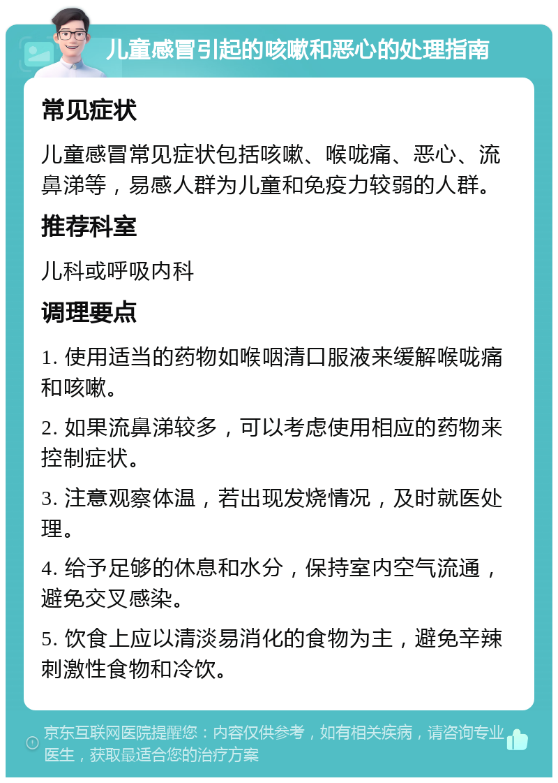 儿童感冒引起的咳嗽和恶心的处理指南 常见症状 儿童感冒常见症状包括咳嗽、喉咙痛、恶心、流鼻涕等，易感人群为儿童和免疫力较弱的人群。 推荐科室 儿科或呼吸内科 调理要点 1. 使用适当的药物如喉咽清口服液来缓解喉咙痛和咳嗽。 2. 如果流鼻涕较多，可以考虑使用相应的药物来控制症状。 3. 注意观察体温，若出现发烧情况，及时就医处理。 4. 给予足够的休息和水分，保持室内空气流通，避免交叉感染。 5. 饮食上应以清淡易消化的食物为主，避免辛辣刺激性食物和冷饮。