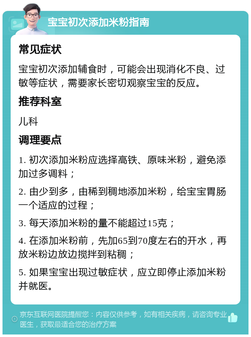 宝宝初次添加米粉指南 常见症状 宝宝初次添加辅食时，可能会出现消化不良、过敏等症状，需要家长密切观察宝宝的反应。 推荐科室 儿科 调理要点 1. 初次添加米粉应选择高铁、原味米粉，避免添加过多调料； 2. 由少到多，由稀到稠地添加米粉，给宝宝胃肠一个适应的过程； 3. 每天添加米粉的量不能超过15克； 4. 在添加米粉前，先加65到70度左右的开水，再放米粉边放边搅拌到粘稠； 5. 如果宝宝出现过敏症状，应立即停止添加米粉并就医。