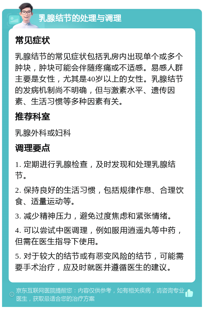 乳腺结节的处理与调理 常见症状 乳腺结节的常见症状包括乳房内出现单个或多个肿块，肿块可能会伴随疼痛或不适感。易感人群主要是女性，尤其是40岁以上的女性。乳腺结节的发病机制尚不明确，但与激素水平、遗传因素、生活习惯等多种因素有关。 推荐科室 乳腺外科或妇科 调理要点 1. 定期进行乳腺检查，及时发现和处理乳腺结节。 2. 保持良好的生活习惯，包括规律作息、合理饮食、适量运动等。 3. 减少精神压力，避免过度焦虑和紧张情绪。 4. 可以尝试中医调理，例如服用逍遥丸等中药，但需在医生指导下使用。 5. 对于较大的结节或有恶变风险的结节，可能需要手术治疗，应及时就医并遵循医生的建议。