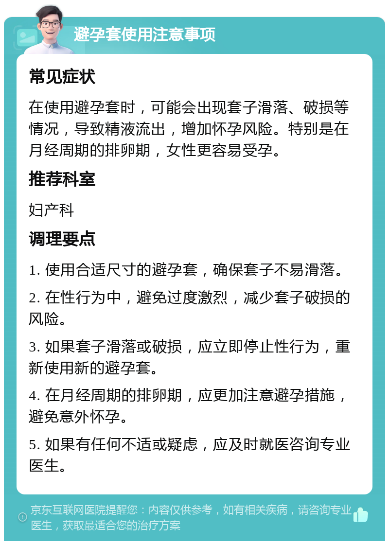 避孕套使用注意事项 常见症状 在使用避孕套时，可能会出现套子滑落、破损等情况，导致精液流出，增加怀孕风险。特别是在月经周期的排卵期，女性更容易受孕。 推荐科室 妇产科 调理要点 1. 使用合适尺寸的避孕套，确保套子不易滑落。 2. 在性行为中，避免过度激烈，减少套子破损的风险。 3. 如果套子滑落或破损，应立即停止性行为，重新使用新的避孕套。 4. 在月经周期的排卵期，应更加注意避孕措施，避免意外怀孕。 5. 如果有任何不适或疑虑，应及时就医咨询专业医生。