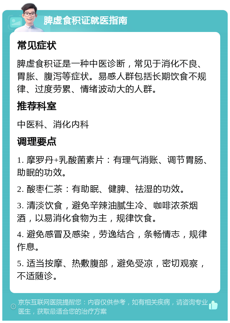 脾虚食积证就医指南 常见症状 脾虚食积证是一种中医诊断，常见于消化不良、胃胀、腹泻等症状。易感人群包括长期饮食不规律、过度劳累、情绪波动大的人群。 推荐科室 中医科、消化内科 调理要点 1. 摩罗丹+乳酸菌素片：有理气消账、调节胃肠、助眠的功效。 2. 酸枣仁茶：有助眠、健脾、祛湿的功效。 3. 清淡饮食，避免辛辣油腻生冷、咖啡浓茶烟酒，以易消化食物为主，规律饮食。 4. 避免感冒及感染，劳逸结合，条畅情志，规律作息。 5. 适当按摩、热敷腹部，避免受凉，密切观察，不适随诊。