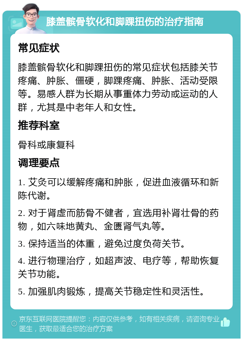 膝盖髌骨软化和脚踝扭伤的治疗指南 常见症状 膝盖髌骨软化和脚踝扭伤的常见症状包括膝关节疼痛、肿胀、僵硬，脚踝疼痛、肿胀、活动受限等。易感人群为长期从事重体力劳动或运动的人群，尤其是中老年人和女性。 推荐科室 骨科或康复科 调理要点 1. 艾灸可以缓解疼痛和肿胀，促进血液循环和新陈代谢。 2. 对于肾虚而筋骨不健者，宜选用补肾壮骨的药物，如六味地黄丸、金匮肾气丸等。 3. 保持适当的体重，避免过度负荷关节。 4. 进行物理治疗，如超声波、电疗等，帮助恢复关节功能。 5. 加强肌肉锻炼，提高关节稳定性和灵活性。