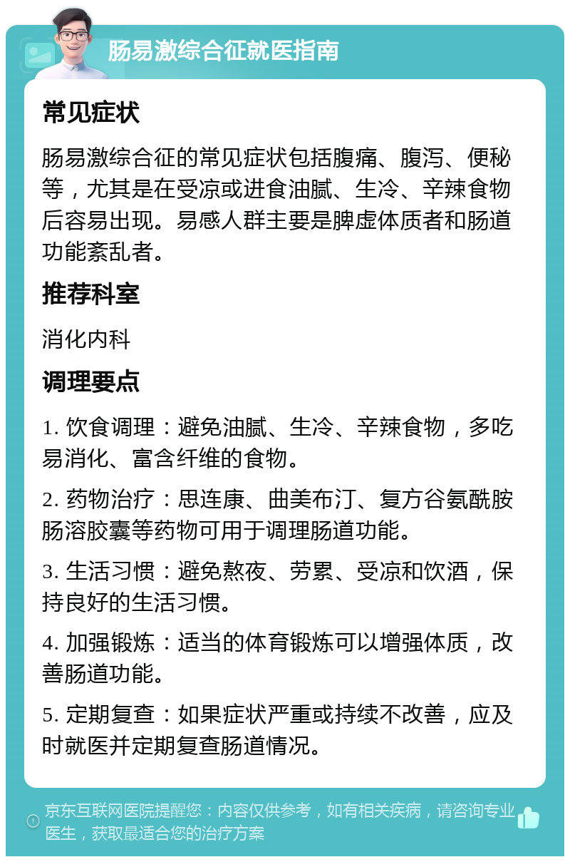 肠易激综合征就医指南 常见症状 肠易激综合征的常见症状包括腹痛、腹泻、便秘等，尤其是在受凉或进食油腻、生冷、辛辣食物后容易出现。易感人群主要是脾虚体质者和肠道功能紊乱者。 推荐科室 消化内科 调理要点 1. 饮食调理：避免油腻、生冷、辛辣食物，多吃易消化、富含纤维的食物。 2. 药物治疗：思连康、曲美布汀、复方谷氨酰胺肠溶胶囊等药物可用于调理肠道功能。 3. 生活习惯：避免熬夜、劳累、受凉和饮酒，保持良好的生活习惯。 4. 加强锻炼：适当的体育锻炼可以增强体质，改善肠道功能。 5. 定期复查：如果症状严重或持续不改善，应及时就医并定期复查肠道情况。