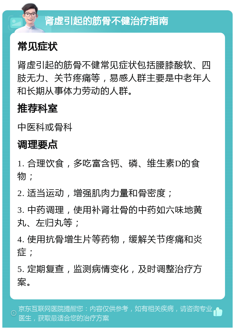 肾虚引起的筋骨不健治疗指南 常见症状 肾虚引起的筋骨不健常见症状包括腰膝酸软、四肢无力、关节疼痛等，易感人群主要是中老年人和长期从事体力劳动的人群。 推荐科室 中医科或骨科 调理要点 1. 合理饮食，多吃富含钙、磷、维生素D的食物； 2. 适当运动，增强肌肉力量和骨密度； 3. 中药调理，使用补肾壮骨的中药如六味地黄丸、左归丸等； 4. 使用抗骨增生片等药物，缓解关节疼痛和炎症； 5. 定期复查，监测病情变化，及时调整治疗方案。