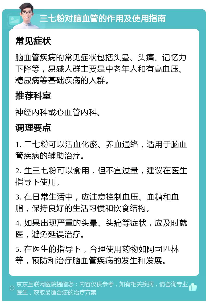 三七粉对脑血管的作用及使用指南 常见症状 脑血管疾病的常见症状包括头晕、头痛、记忆力下降等，易感人群主要是中老年人和有高血压、糖尿病等基础疾病的人群。 推荐科室 神经内科或心血管内科。 调理要点 1. 三七粉可以活血化瘀、养血通络，适用于脑血管疾病的辅助治疗。 2. 生三七粉可以食用，但不宜过量，建议在医生指导下使用。 3. 在日常生活中，应注意控制血压、血糖和血脂，保持良好的生活习惯和饮食结构。 4. 如果出现严重的头晕、头痛等症状，应及时就医，避免延误治疗。 5. 在医生的指导下，合理使用药物如阿司匹林等，预防和治疗脑血管疾病的发生和发展。